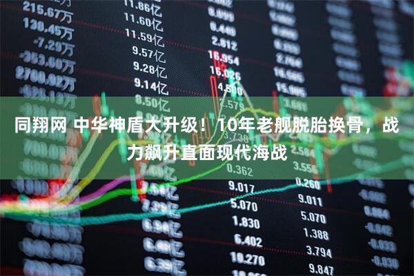 同翔网 中华神盾大升级！10年老舰脱胎换骨，战力飙升直面现代海战