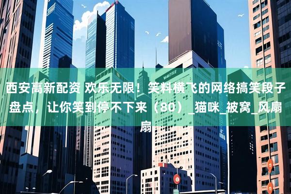 西安高新配资 欢乐无限！笑料横飞的网络搞笑段子盘点，让你笑到停不下来（80）_猫咪_被窝_风扇