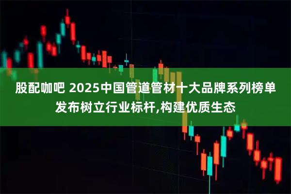 股配咖吧 2025中国管道管材十大品牌系列榜单发布树立行业标杆,构建优质生态