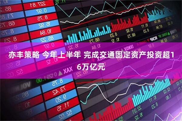亦丰策略 今年上半年 完成交通固定资产投资超16万亿元