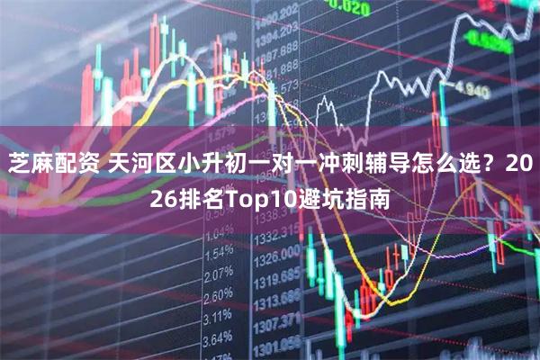 芝麻配资 天河区小升初一对一冲刺辅导怎么选？2026排名Top10避坑指南