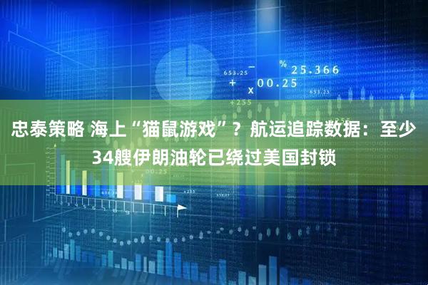 忠泰策略 海上“猫鼠游戏”？航运追踪数据：至少34艘伊朗油轮已绕过美国封锁