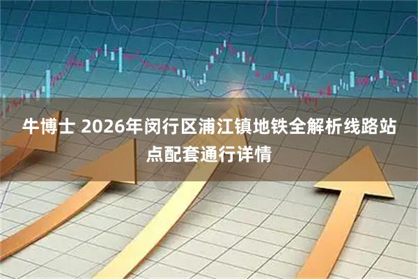 牛博士 2026年闵行区浦江镇地铁全解析线路站点配套通行详情