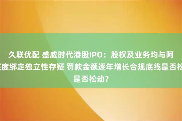 久联优配 盛威时代港股IPO：股权及业务均与阿里深度绑定独立性存疑 罚款金额逐年增长合规底线是否松动？