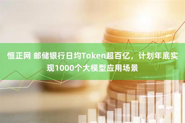 恒正网 邮储银行日均Token超百亿，计划年底实现1000个大模型应用场景