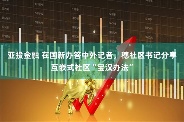 亚投金融 在国新办答中外记者，穗社区书记分享互嵌式社区“宝汉办法”