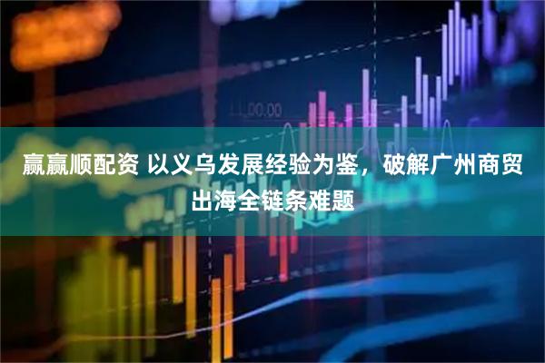 赢赢顺配资 以义乌发展经验为鉴，破解广州商贸出海全链条难题