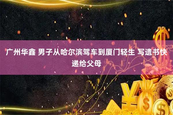 广州华鑫 男子从哈尔滨驾车到厦门轻生 写遗书快递给父母