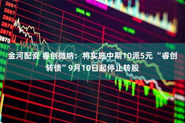 金河配资 睿创微纳：将实施中期10派5元 “睿创转债”9月10日起停止转股